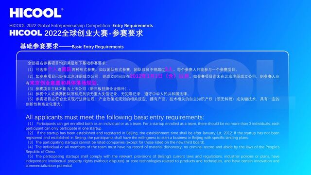 基础参赛要求——Basic Entry Requirements
全部报名参赛项目均须满足如下基础参赛要求：
（1）可选择个人或团队两种形式参赛。如以团队形式参赛，团队成员不得超过3人。每个参赛人只能参与一个参赛项目。
（2）如参赛项目已经在北京注册成立公司，则成立时间应在2012年1月1日（含）以后。如参赛项目尚未在北京注册成立公司，则参赛人应
有来京创业意愿和具体落地规划。
（3）参赛项目主体不能为上市公司（新三板挂牌企业除外）。
（4）参赛个人或参赛团队所有成员须无重大失信记录、无犯罪记录，遵守中华人民共和国法律。
（5）参赛项目应符合北京现行法律法规、产业政策或规划的相关规定，拥有产品、技术相关的自主知识产权（须无纠纷）或关键技术，具有一定的
创新性和商业化潜力。
All applicants must meet the following basic entry requirements:
（1） Participants can get enrolled both as an individual or as a team. For a startup enrolled as a team, there should be no more than 3 individuals, each
participant can only participate in one startup.
（2） If the startup has been established and registered in Beijing, the establishment time shall be after January 1st, 2012. If the startup has not been
registered and established in Beijing, the participants shall have the willingness to start a business in Beijing with specific landing plans.
（3）The participating startups cannot be listed companies (except for those listed on the new third board).
（4）The individual or all members of the team must have no record of material dishonesty, no criminal record and abide by the laws of the People's
Republic of China.
（5）The participating startups shall comply with the relevant provisions of Beijing's current laws and regulations, industrial policies or plans, have
independent intellectual property rights (without disputes) or core technologies related to products and techniques, and have certain innovation and
commercialization potential.
HICOOL 2022 Global Entrepreneurship Competition-Entry Requirements
HICOOL 2022全球创业大赛-参赛要求
