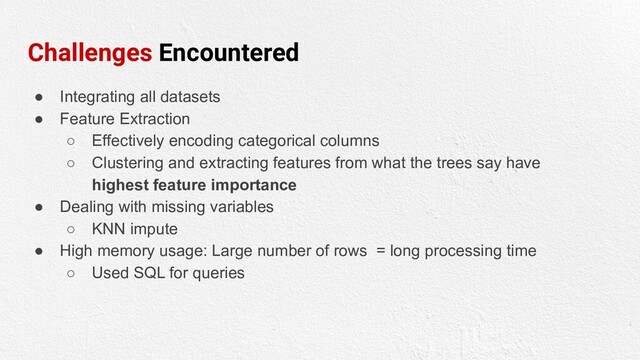 Challenges Encountered
● Integrating all datasets
● Feature Extraction
○ Effectively encoding categorical columns
○ Clustering and extracting features from what the trees say have
highest feature importance
● Dealing with missing variables
○ KNN impute
● High memory usage: Large number of rows = long processing time
○ Used SQL for queries
