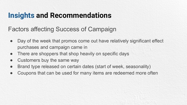 Insights and Recommendations
Factors affecting Success of Campaign
● Day of the week that promos come out have relatively significant effect
purchases and campaign came in
● There are shoppers that shop heavily on specific days
● Customers buy the same way
● Brand type released on certain dates (start of week, seasonality)
● Coupons that can be used for many items are redeemed more often
