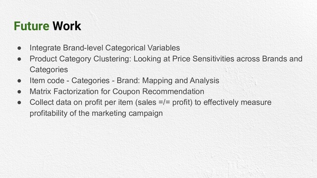 Future Work
● Integrate Brand-level Categorical Variables
● Product Category Clustering: Looking at Price Sensitivities across Brands and
Categories
● Item code - Categories - Brand: Mapping and Analysis
● Matrix Factorization for Coupon Recommendation
● Collect data on profit per item (sales =/= profit) to effectively measure
profitability of the marketing campaign
