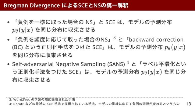 「負例を一様に取った場合の NS
」と SCE
は、モデルの予測分布
を同じ分布に収束させる
「負例を頻度に応じて取った場合のNS
」 と「backward correction
(BC)
という正則化手法をつけた SCE
」は、モデルの予測分布
を同じ分布に収束させる
Self-adversarial Negative Sampling (SANS)
と「ラベル平滑化とい
う正則化手法をつけた SCE
」は、モデルの予測分布 を同じ分
布に収束させる
Bregman Divergence
による
SCE
と
NS
の統一解釈
p
​
(y∣x)
θ
3
p
​
(y∣x)
θ
4
p
​
(y∣x)
θ
3: Word2Vec
の学習の際に採用された手法

4: RotatE
などの最近の KGE
手法で採用されている手法。モデルの訓練に応じて負例の選択が変わるというもの 13
