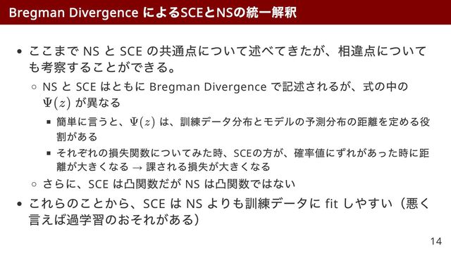 ここまで NS
と SCE
の共通点について述べてきたが、相違点について
も考察することができる。
NS
と SCE
はともに Bregman Divergence
で記述されるが、式の中の
が異なる
簡単に言うと、 は、訓練データ分布とモデルの予測分布の距離を定める役
割がある
それぞれの損失関数についてみた時、SCE
の方が、確率値にずれがあった時に距
離が大きくなる →
課される損失が大きくなる
さらに、SCE
は凸関数だが NS
は凸関数ではない
これらのことから、SCE
は NS
よりも訓練データに fit
しやすい（悪く
言えば過学習のおそれがある）
Bregman Divergence
による
SCE
と
NS
の統一解釈
Ψ(z)
Ψ(z)
14
