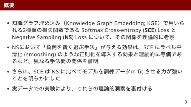 知識グラフ埋め込み（Knowledge Graph Embedding; KGE
）で用いら
れる2
種類の損失関数である Softmax Cross-entropy (SCE
SCE) Loss
と
Negative Sampling (NS
NS) Loss
について、その関係を理論的に考察
NS
において「負例を賢く選ぶ手法」が与える効果は、SCE
にラベル平
滑化 (smoothing)
のような正則化を導入する効果と理論的に等価であ
るなど、異なる手法間の関係を証明
さらに、SCE
は NS
に比べてモデルを訓練データに fit
させる力が強い
ことを明らかにした
実データでの実験により、これらの理論的洞察を裏付ける
概要
3
