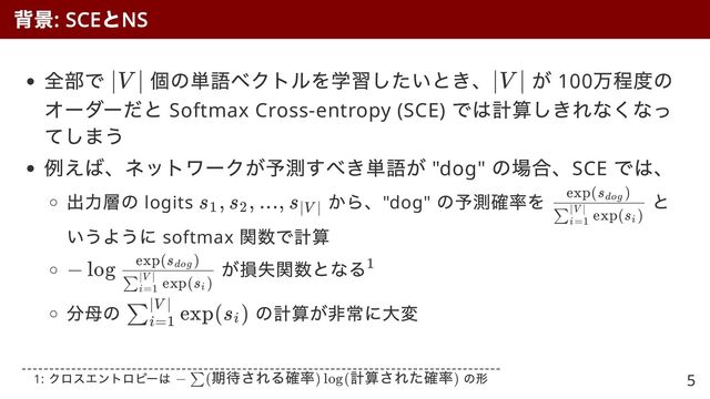 全部で 個の単語ベクトルを学習したいとき、 が 100
万程度の
オーダーだと Softmax Cross-entropy (SCE)
では計算しきれなくなっ
てしまう
例えば、ネットワークが予測すべき単語が "dog"
の場合、SCE
では、
出力層の logits
から、"dog"
の予測確率を と
いうように softmax
関数で計算
が損失関数となる
分母の の計算が非常に大変
背景
: SCE
と
NS
∣V ∣ ∣V ∣
s
​
, s
​
, ..., s
​
1 2 ∣V ∣ ​
​
exp(s
​
)
∑
i=1
∣V ∣
i
exp(s
​
)
dog
− log
​
​
exp(s
​
)
∑
i=1
∣V ∣
i
exp(s
​
)
dog 1
​
exp(s
​
)
∑
i=1
∣V ∣
i
1:
クロスエントロピーは の形
− (
期待される確率) log(
計算された確率)
∑ 5
