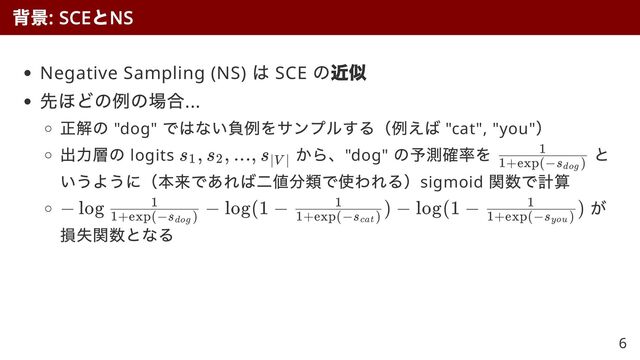 Negative Sampling (NS)
は SCE
の近似
近似
先ほどの例の場合...
正解の "dog"
ではない負例をサンプルする（例えば "cat", "you"
）
出力層の logits
から、"dog"
の予測確率を と
いうように（本来であれば二値分類で使われる）sigmoid
関数で計算
が
損失関数となる
背景
: SCE
と
NS
s
​
, s
​
, ..., s
​
1 2 ∣V ∣ ​
1+exp(−s
​
)
dog
1
− log
​
−
1+exp(−s )
dog
1 log(1 −
​
) −
1+exp(−s
​
)
cat
1 log(1 −
​
)
1+exp(−s
​
)
you
1
6
