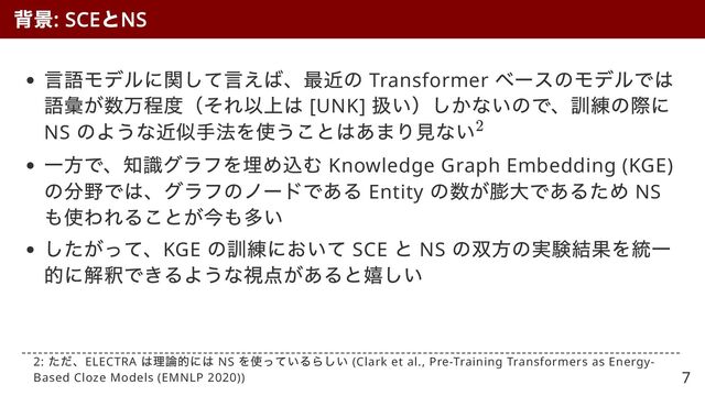言語モデルに関して言えば、最近の Transformer
ベースのモデルでは
語彙が数万程度（それ以上は [UNK]
扱い）しかないので、訓練の際に
NS
のような近似手法を使うことはあまり見ない
一方で、知識グラフを埋め込む Knowledge Graph Embedding (KGE)
の分野では、グラフのノードである Entity
の数が膨大であるため NS
も使われることが今も多い
したがって、KGE
の訓練において SCE
と NS
の双方の実験結果を統一
的に解釈できるような視点があると嬉しい
背景
: SCE
と
NS
2
2:
ただ、ELECTRA
は理論的には NS
を使っているらしい (Clark et al., Pre-Training Transformers as Energy-
Based Cloze Models (EMNLP 2020)) 7
