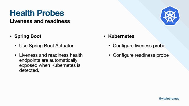 Health Probes
Liveness and readiness
• Spring Boot
• Use Spring Boot Actuator

• Liveness and readiness health
endpoints are automatically
exposed when Kubernetes is
detected.

• Kubernetes
• Con
fi
gure liveness probe

• Con
fi
gure readiness probe
@vitalethomas
