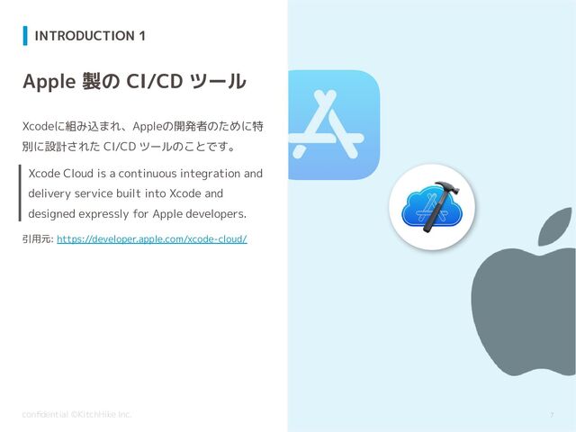 conﬁdential ©KitchHike Inc.
Xcode Cloud is a continuous integration and
delivery service built into Xcode and
designed expressly for Apple developers.
INTRODUCTION 1
7
Apple 製の CI/CD ツール
Xcodeに組み込まれ、Appleの開発者のために特
別に設計された CI/CD ツールのことです。
引用元: https://developer.apple.com/xcode-cloud/
