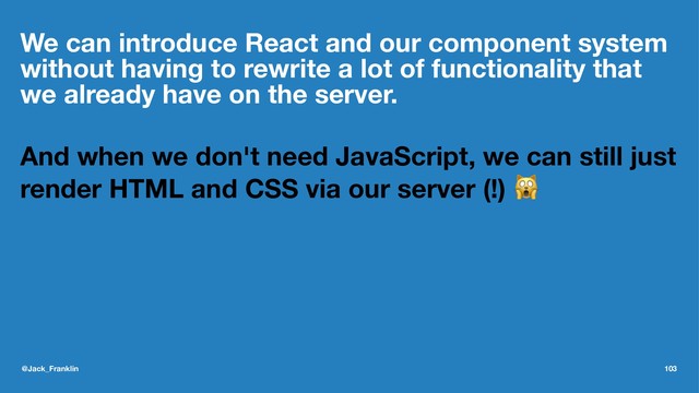 We can introduce React and our component system
without having to rewrite a lot of functionality that
we already have on the server.
And when we don't need JavaScript, we can still just
render HTML and CSS via our server (!) !
@Jack_Franklin 103
