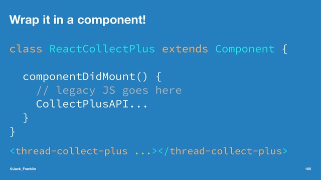 Wrap it in a component!
class ReactCollectPlus extends Component {
componentDidMount() {
// legacy JS goes here
CollectPlusAPI...
}
}

@Jack_Franklin 105
