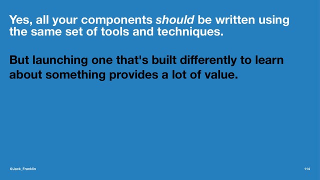 Yes, all your components should be written using
the same set of tools and techniques.
But launching one that's built diﬀerently to learn
about something provides a lot of value.
@Jack_Franklin 114
