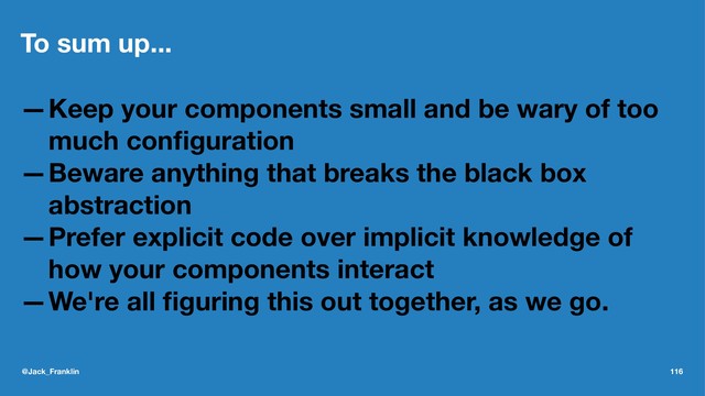 To sum up...
—Keep your components small and be wary of too
much conﬁguration
—Beware anything that breaks the black box
abstraction
—Prefer explicit code over implicit knowledge of
how your components interact
—We're all ﬁguring this out together, as we go.
@Jack_Franklin 116

