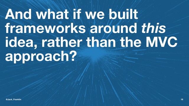 And what if we built
frameworks around this
idea, rather than the MVC
approach?
@Jack_Franklin 16
