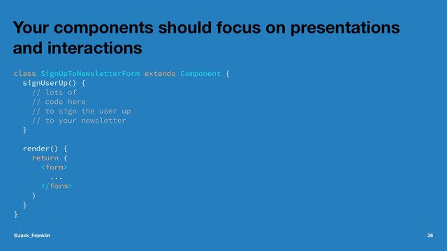 Your components should focus on presentations
and interactions
class SignUpToNewsletterForm extends Component {
signUserUp() {
// lots of
// code here
// to sign the user up
// to your newsletter
}
render() {
return (

...

)
}
}
@Jack_Franklin 36
