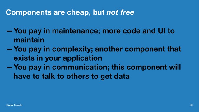 Components are cheap, but not free
—You pay in maintenance; more code and UI to
maintain
—You pay in complexity; another component that
exists in your application
—You pay in communication; this component will
have to talk to others to get data
@Jack_Franklin 69
