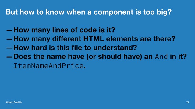 But how to know when a component is too big?
—How many lines of code is it?
—How many diﬀerent HTML elements are there?
—How hard is this ﬁle to understand?
—Does the name have (or should have) an And in it?
ItemNameAndPrice.
@Jack_Franklin 71

