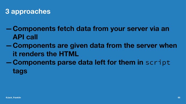 3 approaches
—Components fetch data from your server via an
API call
—Components are given data from the server when
it renders the HTML
—Components parse data left for them in script
tags
@Jack_Franklin 85
