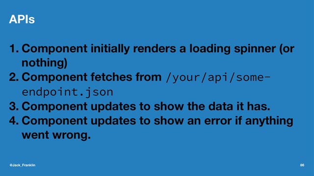APIs
1. Component initially renders a loading spinner (or
nothing)
2. Component fetches from /your/api/some-
endpoint.json
3. Component updates to show the data it has.
4. Component updates to show an error if anything
went wrong.
@Jack_Franklin 86
