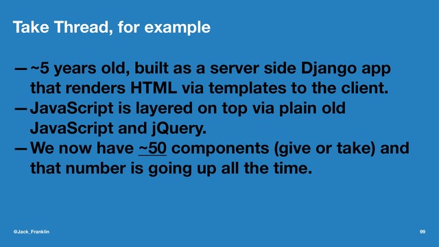 Take Thread, for example
—~5 years old, built as a server side Django app
that renders HTML via templates to the client.
—JavaScript is layered on top via plain old
JavaScript and jQuery.
—We now have ~50 components (give or take) and
that number is going up all the time.
@Jack_Franklin 99
