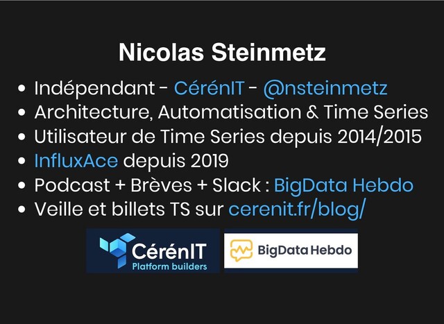 Nicolas Steinmetz
Nicolas Steinmetz
Indépendant - -
Architecture, Automatisation & Time Series
Utilisateur de Time Series depuis 2014/2015
depuis 2019
Podcast + Brèves + Slack :
Veille et billets TS sur


CérénIT @nsteinmetz
InfluxAce
BigData Hebdo
cerenit.fr/blog/
