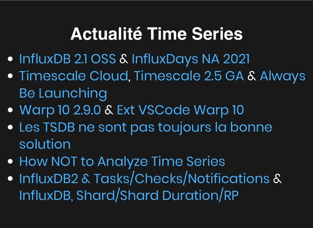 Actualité Time Series
Actualité Time Series
&
, &
&
&
InfluxDB 2.1 OSS InfluxDays NA 2021
Timescale Cloud Timescale 2.5 GA Always
Be Launching
Warp 10 2.9.0 Ext VSCode Warp 10
Les TSDB ne sont pas toujours la bonne
solution
How NOT to Analyze Time Series
InfluxDB2 & Tasks/Checks/Notifications
InfluxDB, Shard/Shard Duration/RP
