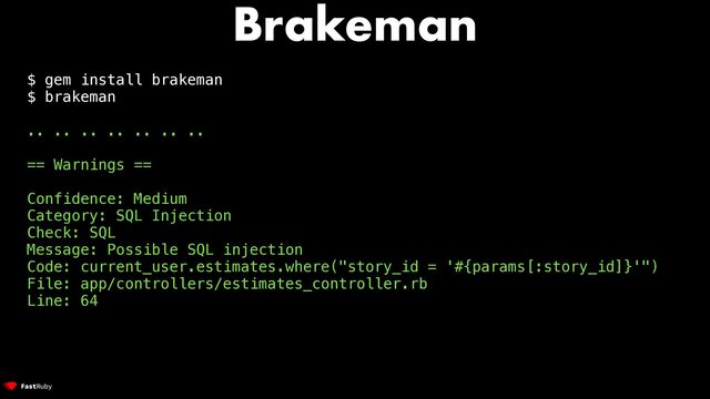 Brakeman
$ gem install brakeman


$ brakeman


.. .. .. .. .. .. ..


== Warnings ==


Confidence: Medium


Category: SQL Injection


Check: SQL


Message: Possible SQL injection


Code: current_user.estimates.where("story_id = '#{params[:story_id]}'")


File: app/controllers/estimates_controller.rb


Line: 64
