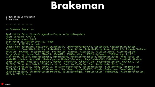 Brakeman
$ gem install brakeman


$ brakeman


.. .. .. .. .. .. ..


== Brakeman Report ==


Application Path: /Users/etagwerker/Projects/fastruby/points


Rails Version: 7.0.4.3


Brakeman Version: 6.0.0


Scan Date: 2023-06-09 09:47:32 -0400


Duration: 0.961275 seconds


Checks Run: BasicAuth, BasicAuthTimingAttack, CSRFTokenForgeryCVE, ContentTag, CookieSerialization,
CreateWith, CrossSiteScripting, DefaultRoutes, Deserialize, DetailedExceptions, DigestDoS, DynamicFinders,
EOLRails, EOLRuby, EscapeFunction, Evaluation, Execute, FileAccess, FileDisclosure, FilterSkipping,
ForgerySetting, HeaderDoS, I18nXSS, JRubyXML, JSONEncoding, JSONEntityEscape, JSONParsing, LinkTo,
LinkToHref, MailTo, MassAssignment, MimeTypeDoS, ModelAttrAccessible, ModelAttributes, ModelSerialize,
NestedAttributes, NestedAttributesBypass, NumberToCurrency, PageCachingCVE, Pathname, PermitAttributes,
QuoteTableName, Redirect, RegexDoS, Render, RenderDoS, RenderInline, ResponseSplitting, RouteDoS, SQL,
SQLCVEs, SSLVerify, SafeBufferManipulation, SanitizeConfigCve, SanitizeMethods, SelectTag,
SelectVulnerability, Send, SendFile, SessionManipulation, SessionSettings, SimpleFormat, SingleQuotes,
SkipBeforeFilter, SprocketsPathTraversal, StripTags, SymbolDoSCVE, TemplateInjection, TranslateBug,
UnsafeReflection, UnsafeReflectionMethods, ValidationRegex, VerbConfusion, WeakRSAKey, WithoutProtection,
XMLDoS, YAMLParsing
