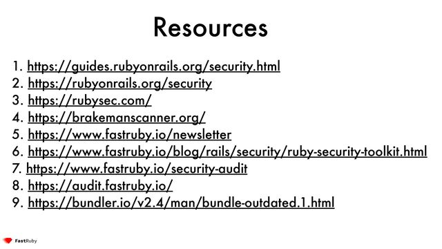 Resources
1. https://guides.rubyonrails.org/security.html


2. https://rubyonrails.org/security


3. https://rubysec.com/


4. https://brakemanscanner.org/


5. https://www.fastruby.io/newsletter


6. https://www.fastruby.io/blog/rails/security/ruby-security-toolkit.html


7. https://www.fastruby.io/security-audit


8. https://audit.fastruby.io/


9. https://bundler.io/v2.4/man/bundle-outdated.1.html
