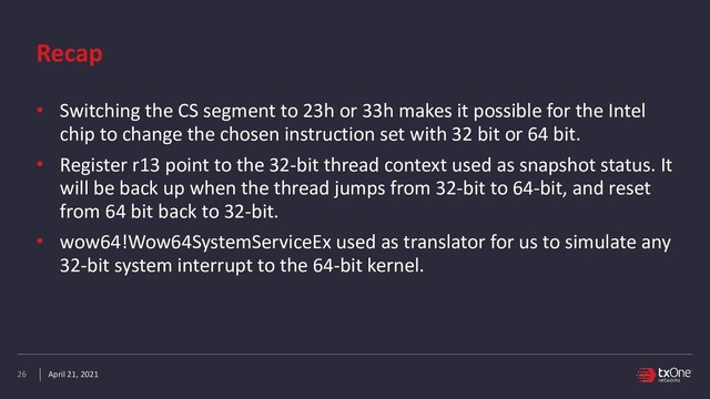 April 21, 2021
Recap
• Switching the CS segment to 23h or 33h makes it possible for the Intel
chip to change the chosen instruction set with 32 bit or 64 bit.


• Register r13 point to the 32-bit thread context used as snapshot status. It
will be back up when the thread jumps from 32-bit to 64-bit, and reset
from 64 bit back to 32-bit.


• wow64!Wow64SystemServiceEx used as translator for us to simulate any
32-bit system interrupt to the 64-bit kernel.
26
