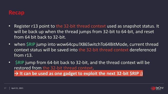 April 21, 2021
Recap
• Register r13 point to the 32-bit thread context used as snapshot status. It
will be back up when the thread jumps from 32-bit to 64-bit, and reset
from 64 bit back to 32-bit.


• when $RIP jump into wow64cpu!X86SwitchTo64BitMode, current thread
context status will be saved into the 32-bit thread context dereferenced
from r13.


• $RIP jump from 64-bit back to 32-bit, and the thread context will be
restored from the 32-bit thread context.
 
→ It can be used as one gadget to exploit the next 32-bit $RIP ;)
37
