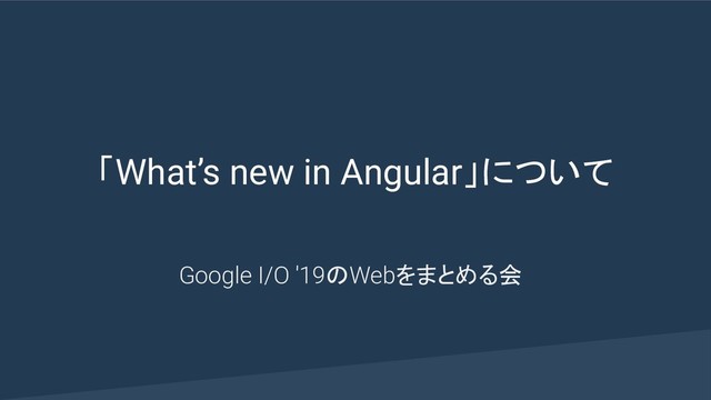 「What’s new in Angular」について
Google I/O '19のWebをまとめる会
