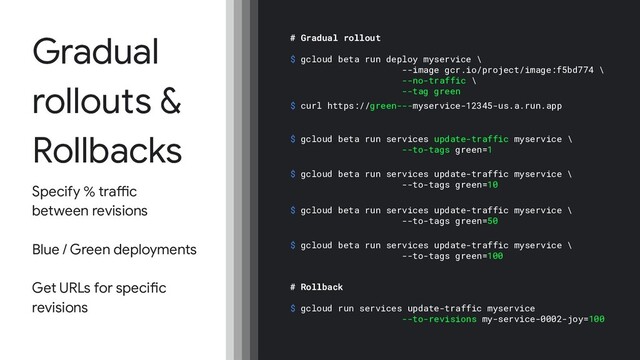Gradual
rollouts &
Rollbacks
Specify % traffic
between revisions
Blue / Green deployments
Get URLs for specific
revisions
# Gradual rollout
$ gcloud beta run deploy myservice \
--image gcr.io/project/image:f5bd774 \
--no-traffic \
--tag green
$ gcloud beta run services update-traffic myservice \
--to-tags green=1
$ gcloud beta run services update-traffic myservice \
--to-tags green=10
$ gcloud beta run services update-traffic myservice \
--to-tags green=50
$ gcloud beta run services update-traffic myservice \
--to-tags green=100
# Rollback
$ gcloud run services update-traffic myservice
--to-revisions my-service-0002-joy=100
$ curl https://green---myservice-12345-us.a.run.app
