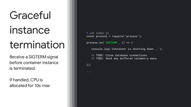 Graceful
instance
termination
Receive a SIGTERM signal
before container instance
is terminated.
If handled, CPU is
allocated for 10s max
$ cat index.js
const process = require('process');
process.on('SIGTERM', () => {
console.log('Container is shutting down...');
// TODO: Close database connections
// TODO: Send any buffered telemetry data
});
...
