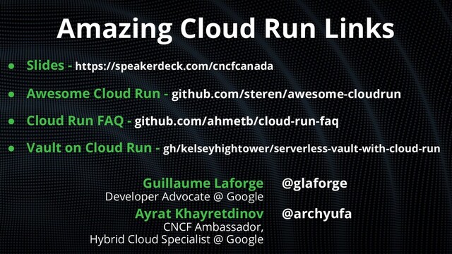 Amazing Cloud Run Links
● Slides - https://speakerdeck.com/cncfcanada
● Awesome Cloud Run - github.com/steren/awesome-cloudrun
● Cloud Run FAQ - github.com/ahmetb/cloud-run-faq
● Vault on Cloud Run - gh/kelseyhightower/serverless-vault-with-cloud-run
Guillaume Laforge
Developer Advocate @ Google
Ayrat Khayretdinov
CNCF Ambassador,
Hybrid Cloud Specialist @ Google
@glaforge
@archyufa
