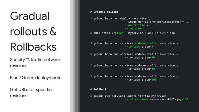 Gradual
rollouts &
Rollbacks
Specify % traffic between
revisions
Blue / Green deployments
Get URLs for specific
revisions
# Gradual rollout
$ gcloud beta run deploy myservice \
--image gcr.io/project/image:f5bd774 \
--no-traffic \
--tag green
$ gcloud beta run services update-traffic myservice \
--to-tags green=1
$ gcloud beta run services update-traffic myservice \
--to-tags green=10
$ gcloud beta run services update-traffic myservice \
--to-tags green=50
$ gcloud beta run services update-traffic myservice \
--to-tags green=100
# Rollback
$ gcloud run services update-traffic myservice
--to-revisions my-service-0002-joy=100
$ curl https://green---myservice-12345-us.a.run.app
