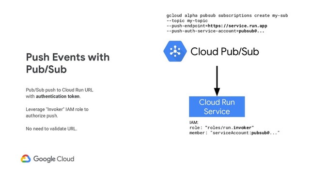 Push Events with
Pub/Sub
Pub/Sub push to Cloud Run URL
with authentication token.
Leverage "Invoker" IAM role to
authorize push.
No need to validate URL.
Cloud Run
Service
Cloud Pub/Sub
IAM:
role: "roles/run.invoker"
member: "serviceAccount:pubsub@..."
gcloud alpha pubsub subscriptions create my-sub
--topic my-topic
--push-endpoint=https://service.run.app
--push-auth-service-account=pubsub@...
