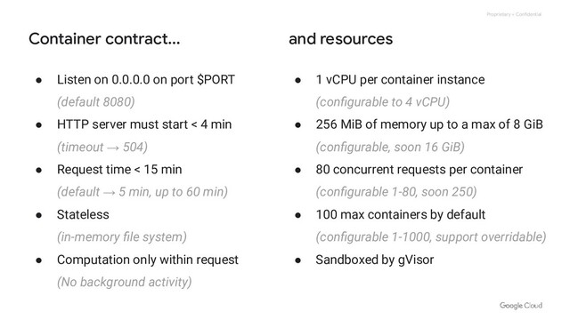 Proprietary + Confidential
Container contract... and resources
● Listen on 0.0.0.0 on port $PORT
(default 8080)
● HTTP server must start < 4 min
(timeout → 504)
● Request time < 15 min
(default → 5 min, up to 60 min)
● Stateless
(in-memory ﬁle system)
● Computation only within request
(No background activity)
● 1 vCPU per container instance
(conﬁgurable to 4 vCPU)
● 256 MiB of memory up to a max of 8 GiB
(conﬁgurable, soon 16 GiB)
● 80 concurrent requests per container
(conﬁgurable 1-80, soon 250)
● 100 max containers by default
(conﬁgurable 1-1000, support overridable)
● Sandboxed by gVisor
