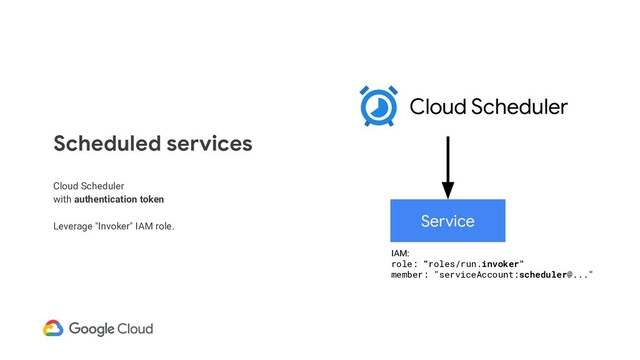 Scheduled services
Cloud Scheduler
with authentication token
Leverage "Invoker" IAM role.
Service
Cloud Scheduler
IAM:
role: "roles/run.invoker"
member: "serviceAccount:scheduler@..."

