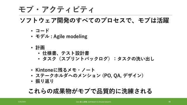 モブ・アクティビティ
5/31/2021 2021 新人研修, COPYRIGHT © ATSUSHI NAGATA 40
• コード
• モデル : Agile modeling
• 計画
• 仕様書、テスト設計書
• タスク（スプリントバックログ）：タスクの洗い出し
• Kintoneに残るメモ・ノート
• ステークホルダへのメンション (PO, QA, デザイン)
• 振り返り
ソフトウェア開発のすべてのプロセスで、モブは活躍
これらの成果物がモブで品質的に洗練される
