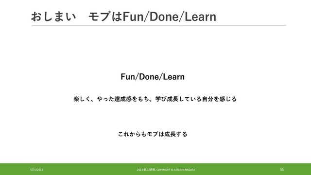 おしまい モブはFun/Done/Learn
5/31/2021 2021 新人研修, COPYRIGHT © ATSUSHI NAGATA 55
Fun/Done/Learn
楽しく、やった達成感をもち、学び成長している自分を感じる
これからもモブは成長する
