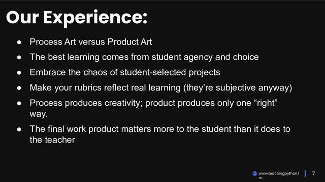 7
www.teachingpython.f
m
Our Experience:
● Process Art versus Product Art
● The best learning comes from student agency and choice
● Embrace the chaos of student-selected projects
● Make your rubrics reflect real learning (they’re subjective anyway)
● Process produces creativity; product produces only one “right”
way.
● The final work product matters more to the student than it does to
the teacher
