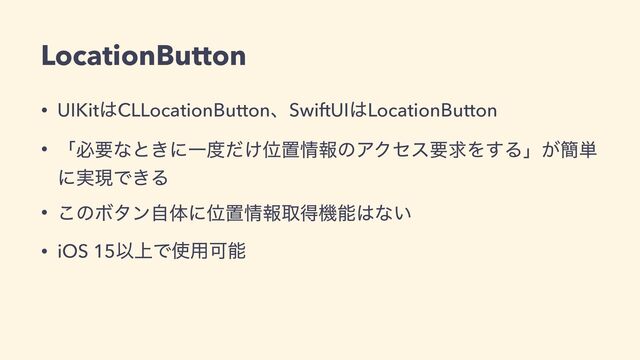 • UIKit͸CLLocationButtonɺSwiftUI͸LocationButton


• ʮඞཁͳͱ͖ʹҰ౓͚ͩҐஔ৘ใͷΞΫηεཁٻΛ͢Δʯ͕؆୯
ʹ࣮ݱͰ͖Δ


• ͜ͷϘλϯࣗମʹҐஔ৘ใऔಘػೳ͸ͳ͍


• iOS 15Ҏ্Ͱ࢖༻Մೳ
LocationButton
