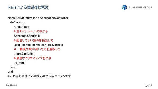 Conﬁdential
Railsによる実装例(解説) 
class AdsvrController < ApplicationController
def lookup
render :text
# 全スケジュール 中から
Schedules.find(:all)
# 配信してよい案件を抽出して
.grep{|sched| sched.can_delivered?}
　 # 一番優先度が高いも を選択して
.max(&:priority)
# 最適なクリエイティブを作成
.to_html
end
end
# これを超高 に処理する が広告エンジンです
14 14
