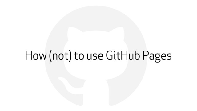 !
How (not) to use GitHub Pages
