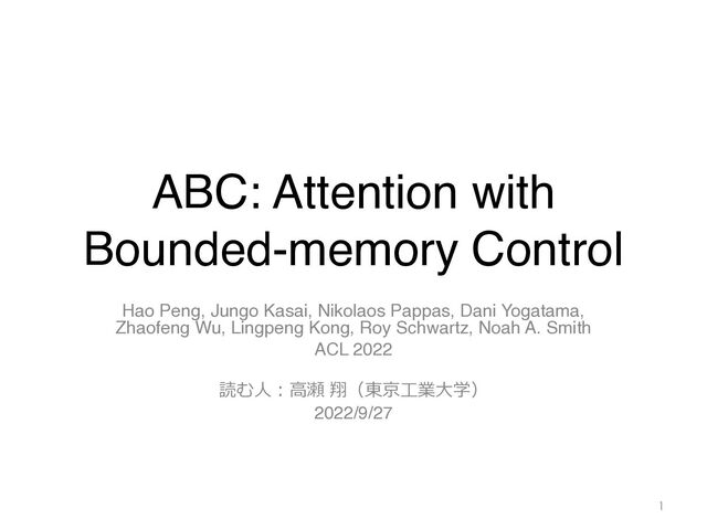ABC: Attention with
Bounded-memory Control
Hao Peng, Jungo Kasai, Nikolaos Pappas, Dani Yogatama,
Zhaofeng Wu, Lingpeng Kong, Roy Schwartz, Noah A. Smith
ACL 2022
読む⼈︓⾼瀬 翔（東京⼯業⼤学）
2022/9/27
1
