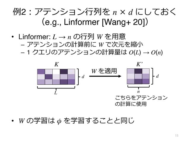 例2︓アテンション⾏列を n × d にしておく
（e.g., Linformer [Wang+ 20]）
• Linformer: L → n の⾏列 W を⽤意
– アテンションの計算前に W で次元を縮⼩
– 1 クエリのアテンションの計算量は O(L) → O(n)
• W の学習は φ を学習することと同じ
11
L
d
K
W を適⽤
K’
n
d
こちらをアテンション
の計算に使⽤
