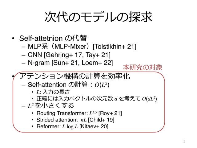 次代のモデルの探求
• Self-attetnion の代替
– MLP系（MLP-Mixer）[Tolstikhin+ 21]
– CNN [Gehring+ 17, Tay+ 21]
– N-gram [Sun+ 21, Loem+ 22]
• アテンション機構の計算を効率化
– Self-attention の計算︓O(L2)
• L: ⼊⼒の⻑さ
• 正確には⼊⼒ベクトルの次元数 d を考えて O(dL2)
– L2 を⼩さくする
• Routing Transformer: L1.5 [Roy+ 21]
• Strided attention: nL [Child+ 19]
• Reformer: L log L [Kitaev+ 20]
5
本研究の対象
