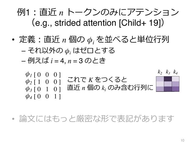 例1︓直近 n トークンのみにアテンション
（e.g., strided attention [Child+ 19]）
• 定義︓直近 n 個の φi
を並べると単位⾏列
– それ以外の φi
はゼロとする
– 例えば i = 4, n = 3 のとき
• 論⽂にはもっと厳密な形で表記があります
10
[ 0 0 0 ]
[ 1 0 0 ]
[ 0 1 0 ]
[ 0 0 1 ]
φ1
φ2
φ3
φ4
これで K をつくると
直近 n 個の ki
のみ含む⾏列に
k4
k2
k3
