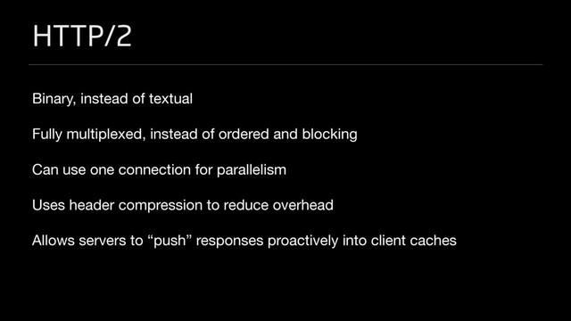 HTTP/2
Binary, instead of textual

Fully multiplexed, instead of ordered and blocking

Can use one connection for parallelism

Uses header compression to reduce overhead

Allows servers to “push” responses proactively into client caches

