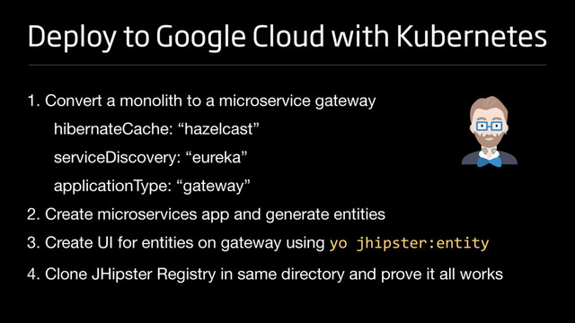 Deploy to Google Cloud with Kubernetes
1. Convert a monolith to a microservice gateway

hibernateCache: “hazelcast”

serviceDiscovery: “eureka”

applicationType: “gateway”

2. Create microservices app and generate entities

3. Create UI for entities on gateway using yo jhipster:entity

4. Clone JHipster Registry in same directory and prove it all works
